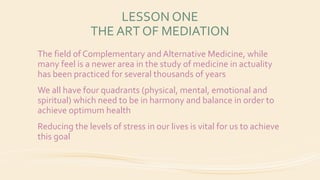 LESSON ONE
THE ART OF MEDIATION
The field of Complementary and Alternative Medicine, while
many feel is a newer area in the study of medicine in actuality
has been practiced for several thousands of years
We all have four quadrants (physical, mental, emotional and
spiritual) which need to be in harmony and balance in order to
achieve optimum health
Reducing the levels of stress in our lives is vital for us to achieve
this goal
 