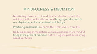 MINDFULNESS & MEDIATION
• Meditating allows us to turn down the chatter of both the
outside world as well as the internal bringing a calm both to
our physical as well as emotional well beings
• Practicing mindfulness reduces the stress levels in our life
• Daily practicing of mediation will allow us to be more mindful
living in the present moment, not reliving the past or worrying
about our future
 