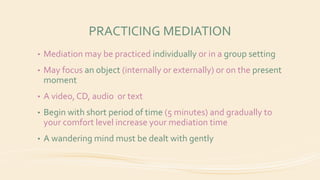 PRACTICING MEDIATION
• Mediation may be practiced individually or in a group setting
• May focus an object (internally or externally) or on the present
moment
• A video, CD, audio or text
• Begin with short period of time (5 minutes) and gradually to
your comfort level increase your mediation time
• A wandering mind must be dealt with gently
 