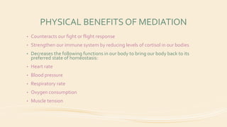 PHYSICAL BENEFITS OF MEDIATION
• Counteracts our fight or flight response
• Strengthen our immune system by reducing levels of cortisol in our bodies
• Decreases the following functions in our body to bring our body back to its
preferred state of homeostasis:
• Heart rate
• Blood pressure
• Respiratory rate
• Oxygen consumption
• Muscle tension
 