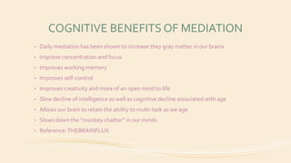 COGNITIVE BENEFITS OF MEDIATION
• Daily mediation has been shown to increase they gray matter in our brains
• Improve concentration and focus
• Improves working memory
• Improves self-control
• Improves creativity and more of an open mind to life
• Slow decline of intelligence as well as cognitive decline associated with age
• Allows our brain to retain the ability to multi-task as we age
• Slows down the “monkey chatter” in our minds
• Reference:THEBRAINFLUX
 