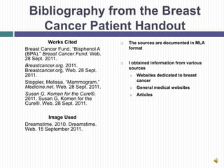 Bibliography from the Breast
   Cancer Patient Handout
           Works Cited                 The sources are documented in MLA
Breast Cancer Fund. “Bisphenol A        format
(BPA).” Breast Cancer Fund. Web.
28 Sept. 2011.
                                       I obtained information from various
Breastcancer.org. 2011.                 sources
Breastcancer.org. Web. 28 Sept.
2011.                                      Websites dedicated to breast
Stoppler, Melissa. “Mammogram.”             cancer
Medicine.net. Web. 28 Sept. 2011.          General medical websites
Susan G. Komen for the Cure®.              Articles
2011. Susan G. Komen for the
Cure®. Web. 28 Sept. 2011.

         Image Used
Dreamstime. 2010. Dreamstime.
Web. 15 September 2011.
 