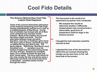 Cool Fido Details
The Science Behind How Cool Fido                   This document is the result of an
       Lowers Heat Exposure                         experiment my partner and I conducted
                                                       We analyzed the results to
Think of the science behind the interaction
of the material composing Cool Fido (high               determine whether 3 differently
density polyethylene) and the sun’s rays as             shaped plastic tubs would provide a
a childhood game of Red Rover. A long                   discernable, good form of
line of children has formed with all of their           temperature relief for dogs in the
arms stretched out and their hands
clasped. Most of the children are around                Arizona summer
the same height and build. The line
alternates between boys and girls;
therefore, each boy is holding a girl’s hand.      I thought the heat reduction would be
The boy’s grip is strong, and each boy has          nominal at best
an affinity for the girl next to him. The
game begins: “Red Rover, Red Rover send
Jonathan over….” Jonathan runs his
fastest straight into the interlocking hands       I adjusted the tone of the document to
of a boy and girl. Despite his energetic            reflect this (an excerpt showing this
dash, he is unable to break the boy and             change can be seen here on the left
girls’ hands apart. The force with which he
ran only causes the boy and girl to sway a          hand side of the screen)
little back and forth, but most of the force
is absorbed. Jonathan doesn’t break
through the chain.
 