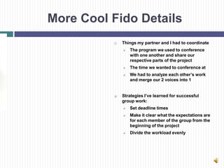 More Cool Fido Details
             Things my partner and I had to coordinate
                 The program we used to conference
                  with one another and share our
                  respective parts of the project
                 The time we wanted to conference at
                 We had to analyze each other’s work
                  and merge our 2 voices into 1


             Strategies I’ve learned for successful
              group work:
                 Set deadline times
                 Make it clear what the expectations are
                  for each member of the group from the
                  beginning of the project
                 Divide the workload evenly
 