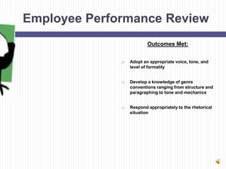 Employee Performance Review
                          Outcomes Met:


                 Adopt an appropriate voice, tone, and
                  level of formality


                 Develop a knowledge of genre
                  conventions ranging from structure and
                  paragraphing to tone and mechanics


                 Respond appropriately to the rhetorical
                  situation
 