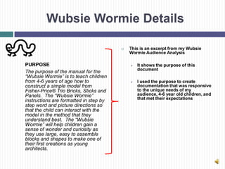 Wubsie Wormie Details

                                           This is an excerpt from my Wubsie
                                            Wormie Audience Analysis

PURPOSE                                        It shows the purpose of this
                                                document
The purpose of the manual for the
“Wubsie Wormie” is to teach children
from 4-6 years of age how to                   I used the purpose to create
construct a simple model from                   documentation that was responsive
Fisher-Price® Trio Bricks, Sticks and           to the unique needs of my
Panels. The “Wubsie Wormie”                     audience, 4-6 year old children, and
                                                that met their expectations
instructions are formatted in step by
step word and picture directions so
that the child can interact with the
model in the method that they
understand best. The “Wubsie
Wormie” will help children gain a
sense of wonder and curiosity as
they use large, easy to assemble
blocks and shapes to make one of
their first creations as young
architects.
 