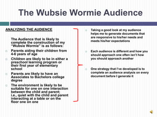 The Wubsie Wormie Audience
ANALYZING THE AUDIENCE                         Taking a good look at my audience
                                                helps me to generate documents that
                                                are responsive to his/her needs and
    The Audience that is likely to              meets his/her expectations
    complete the construction of my
    “Wubsie Wormie” is as follows:
   Parents aiding their children from         Each audience is different and how you
    4-6 years of age                            should approach one often isn’t how
   Children are likely to be in either a       you should approach another
    preschool learning program or
    their first year of elementary
    school                                     One strategy that I’ve developed is to
   Parents are likely to have an               complete an audience analysis on every
    Associates to Bachelors college             document before I generate it
    degree
   The environment is likely to be
    suitable for one on one interaction
    between the child and parent;
    i.e., quiet with the child and parent
    interacting at a table or on the
    floor one on one
 