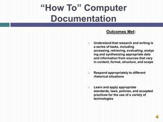 “How To” Computer
  Documentation
                     Outcomes Met:

            Understand that research and writing is
             a series of tasks, including
             accessing, retrieving, evaluating, analyz
             ing and synthesizing appropriate data
             and information from sources that vary
             in content, format, structure, and scope


            Respond appropriately to different
             rhetorical situations


            Learn and apply appropriate
             standards, laws, policies, and accepted
             practices for the use of a variety of
             technologies
 