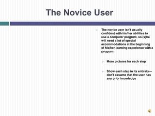 The Novice User
              The novice user isn’t usually
               confident with his/her abilities to
               use a computer program, so (s)he
               will need a lot of special
               accommodations at the beginning
               of his/her learning experience with a
               program


                  More pictures for each step


                  Show each step in its entirety—
                   don’t assume that the user has
                   any prior knowledge
 