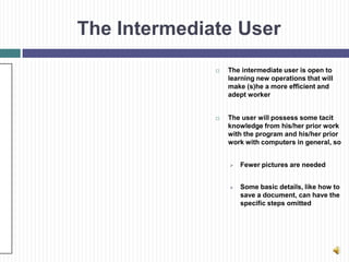 The Intermediate User
                 The intermediate user is open to
                  learning new operations that will
                  make (s)he a more efficient and
                  adept worker


                 The user will possess some tacit
                  knowledge from his/her prior work
                  with the program and his/her prior
                  work with computers in general, so


                     Fewer pictures are needed


                     Some basic details, like how to
                      save a document, can have the
                      specific steps omitted
 