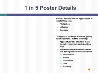 1 in 5 Poster Details
              I used 3 Adobe Software Applications to
               create this poster
                  Photoshop
                  InDesign
                  Illustrator


              To appeal to my target audience, young
               up and comers, I did the following:
                  Applied futuristic effects to make
                   the rail system look cool & cutting
                   edge
                  Addressed social/economic issues
                   this demographic is concerned with
                      Environment
                      Money
                      Frustration
                      Time
                      Economy
 