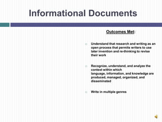 Informational Documents
                         Outcomes Met:

              Understand that research and writing as an
               open process that permits writers to use
               later invention and re-thinking to revise
               their work


              Recognize, understand, and analyze the
               context within which
               language, information, and knowledge are
               produced, managed, organized, and
               disseminated


              Write in multiple genres
 