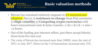 • Bitcoin has remained relatively stagnant in it’s transactional
adoption. Due to 1) resistance to change from Fiat currencies
2) High volatility 3) Competing crypto currencies with
lower transactional costs & faster transfer. (<$1 v $11 & <1 min v
<2 hours.
• Out of the leading 500 internet sellers, just three accept bitcoin,
down from five last year
• The value of bitcoin has increased more than 1000X, since the start of
2012, to July 2017. However the # of transactions increased only 32X .
Basic valuation methods
 