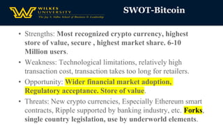 SWOT-Bitcoin
• Strengths: Most recognized crypto currency, highest
store of value, secure , highest market share. 6-10
Million users.
• Weakness: Technological limitations, relatively high
transaction cost, transaction takes too long for retailers.
• Opportunity: Wider financial market adoption,
Regulatory acceptance. Store of value.
• Threats: New crypto currencies, Especially Ethereum smart
contracts, Ripple supported by banking industry, etc. Forks,
single country legislation, use by underworld elements.
 