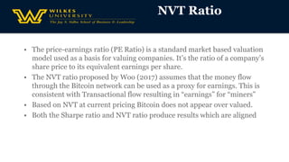 • The price-earnings ratio (PE Ratio) is a standard market based valuation
model used as a basis for valuing companies. It’s the ratio of a company’s
share price to its equivalent earnings per share.
• The NVT ratio proposed by Woo (2017) assumes that the money flow
through the Bitcoin network can be used as a proxy for earnings. This is
consistent with Transactional flow resulting in “earnings” for “miners”
• Based on NVT at current pricing Bitcoin does not appear over valued.
• Both the Sharpe ratio and NVT ratio produce results which are aligned
NVT Ratio
 