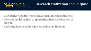 Research Motivation and Purpose
• No Clarity: As to the type of Investment Bitcoin represents:
• No clear model on how to approach a financial valuation of
Bitcoin
• Lack of guidance on Bitcoin’s valuation implications
 