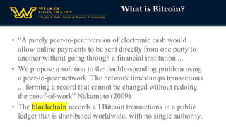 What is Bitcoin?
• “A purely peer-to-peer version of electronic cash would
allow online payments to be sent directly from one party to
another without going through a financial institution ...
• We propose a solution to the double-spending problem using
a peer-to-peer network. The network timestamps transactions
... forming a record that cannot be changed without redoing
the proof-of-work” Nakamoto (2009)
• The blockchain records all Bitcoin transactions in a public
ledger that is distributed worldwide, with no single authority.
 