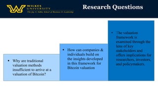 Research Questions
 Why are traditional
valuation methods
insufficient to arrive at a
valuation of Bitcoin?
 The valuation
framework is
examined through the
lens of key
stakeholders and
offers implications for
researchers, investors,
and policymakers.
 How can companies &
individuals build on
the insights developed
in this framework for
Bitcoin valuation
 