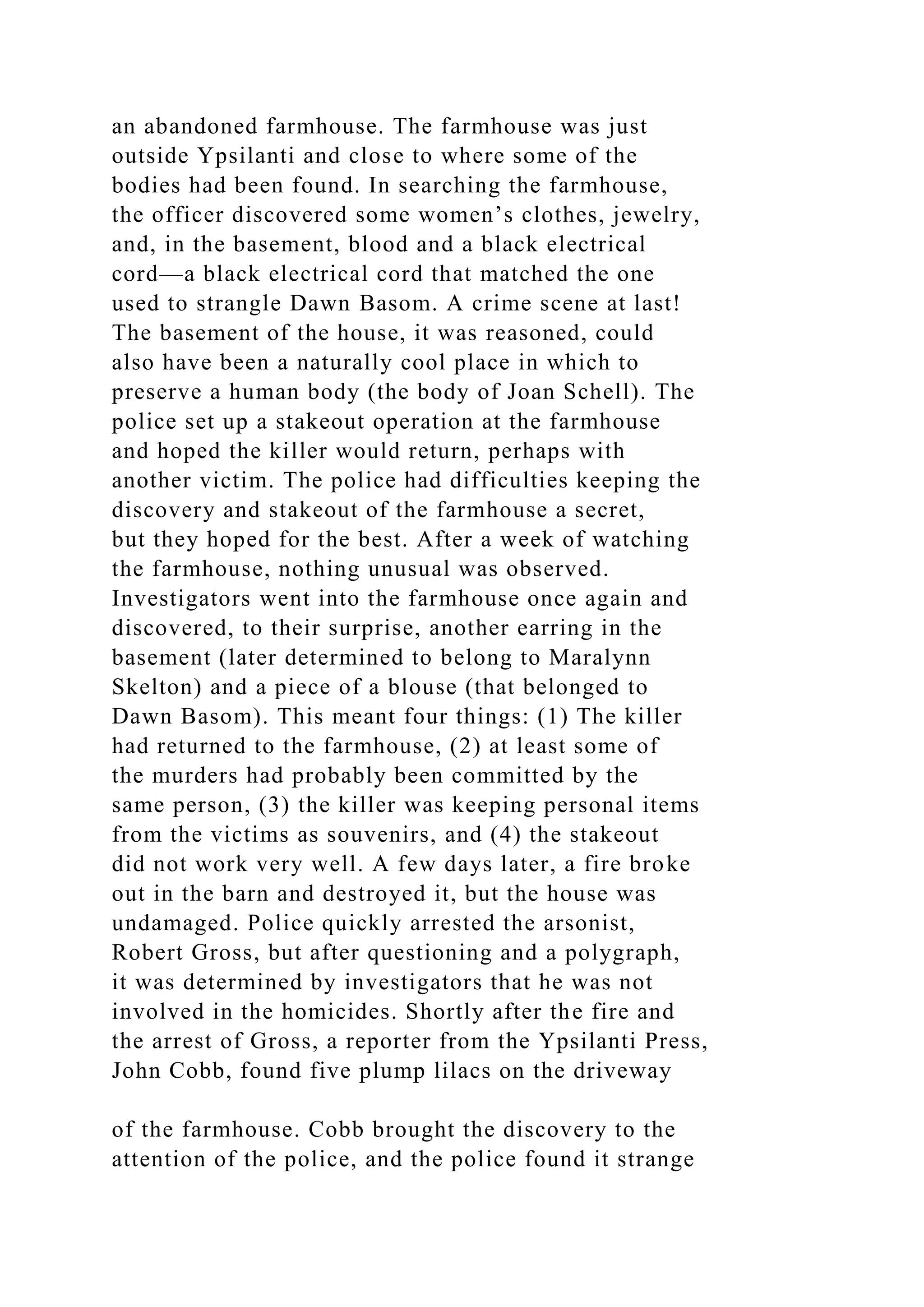 an abandoned farmhouse. The farmhouse was just
outside Ypsilanti and close to where some of the
bodies had been found. In searching the farmhouse,
the officer discovered some women’s clothes, jewelry,
and, in the basement, blood and a black electrical
cord—a black electrical cord that matched the one
used to strangle Dawn Basom. A crime scene at last!
The basement of the house, it was reasoned, could
also have been a naturally cool place in which to
preserve a human body (the body of Joan Schell). The
police set up a stakeout operation at the farmhouse
and hoped the killer would return, perhaps with
another victim. The police had difficulties keeping the
discovery and stakeout of the farmhouse a secret,
but they hoped for the best. After a week of watching
the farmhouse, nothing unusual was observed.
Investigators went into the farmhouse once again and
discovered, to their surprise, another earring in the
basement (later determined to belong to Maralynn
Skelton) and a piece of a blouse (that belonged to
Dawn Basom). This meant four things: (1) The killer
had returned to the farmhouse, (2) at least some of
the murders had probably been committed by the
same person, (3) the killer was keeping personal items
from the victims as souvenirs, and (4) the stakeout
did not work very well. A few days later, a fire broke
out in the barn and destroyed it, but the house was
undamaged. Police quickly arrested the arsonist,
Robert Gross, but after questioning and a polygraph,
it was determined by investigators that he was not
involved in the homicides. Shortly after the fire and
the arrest of Gross, a reporter from the Ypsilanti Press,
John Cobb, found five plump lilacs on the driveway
of the farmhouse. Cobb brought the discovery to the
attention of the police, and the police found it strange
 