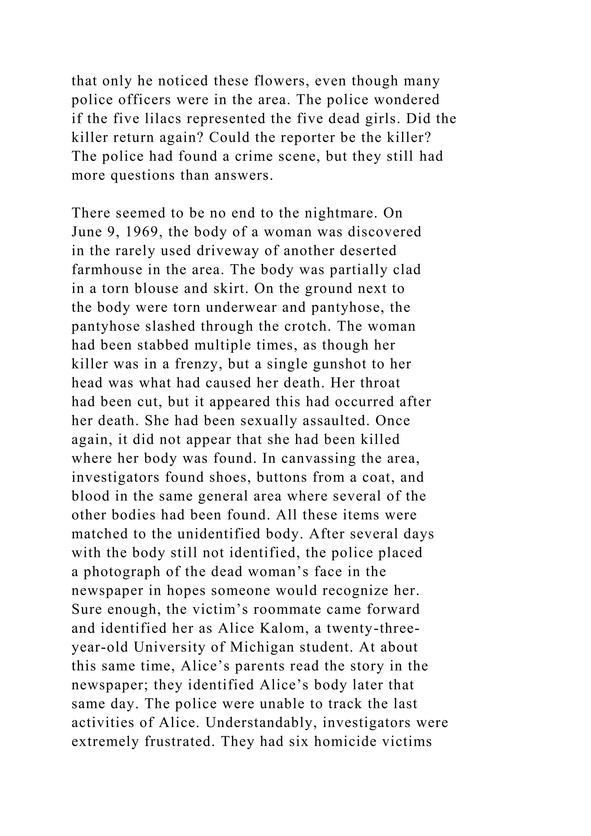 that only he noticed these flowers, even though many
police officers were in the area. The police wondered
if the five lilacs represented the five dead girls. Did the
killer return again? Could the reporter be the killer?
The police had found a crime scene, but they still had
more questions than answers.
There seemed to be no end to the nightmare. On
June 9, 1969, the body of a woman was discovered
in the rarely used driveway of another deserted
farmhouse in the area. The body was partially clad
in a torn blouse and skirt. On the ground next to
the body were torn underwear and pantyhose, the
pantyhose slashed through the crotch. The woman
had been stabbed multiple times, as though her
killer was in a frenzy, but a single gunshot to her
head was what had caused her death. Her throat
had been cut, but it appeared this had occurred after
her death. She had been sexually assaulted. Once
again, it did not appear that she had been killed
where her body was found. In canvassing the area,
investigators found shoes, buttons from a coat, and
blood in the same general area where several of the
other bodies had been found. All these items were
matched to the unidentified body. After several days
with the body still not identified, the police placed
a photograph of the dead woman’s face in the
newspaper in hopes someone would recognize her.
Sure enough, the victim’s roommate came forward
and identified her as Alice Kalom, a twenty-three-
year-old University of Michigan student. At about
this same time, Alice’s parents read the story in the
newspaper; they identified Alice’s body later that
same day. The police were unable to track the last
activities of Alice. Understandably, investigators were
extremely frustrated. They had six homicide victims
 