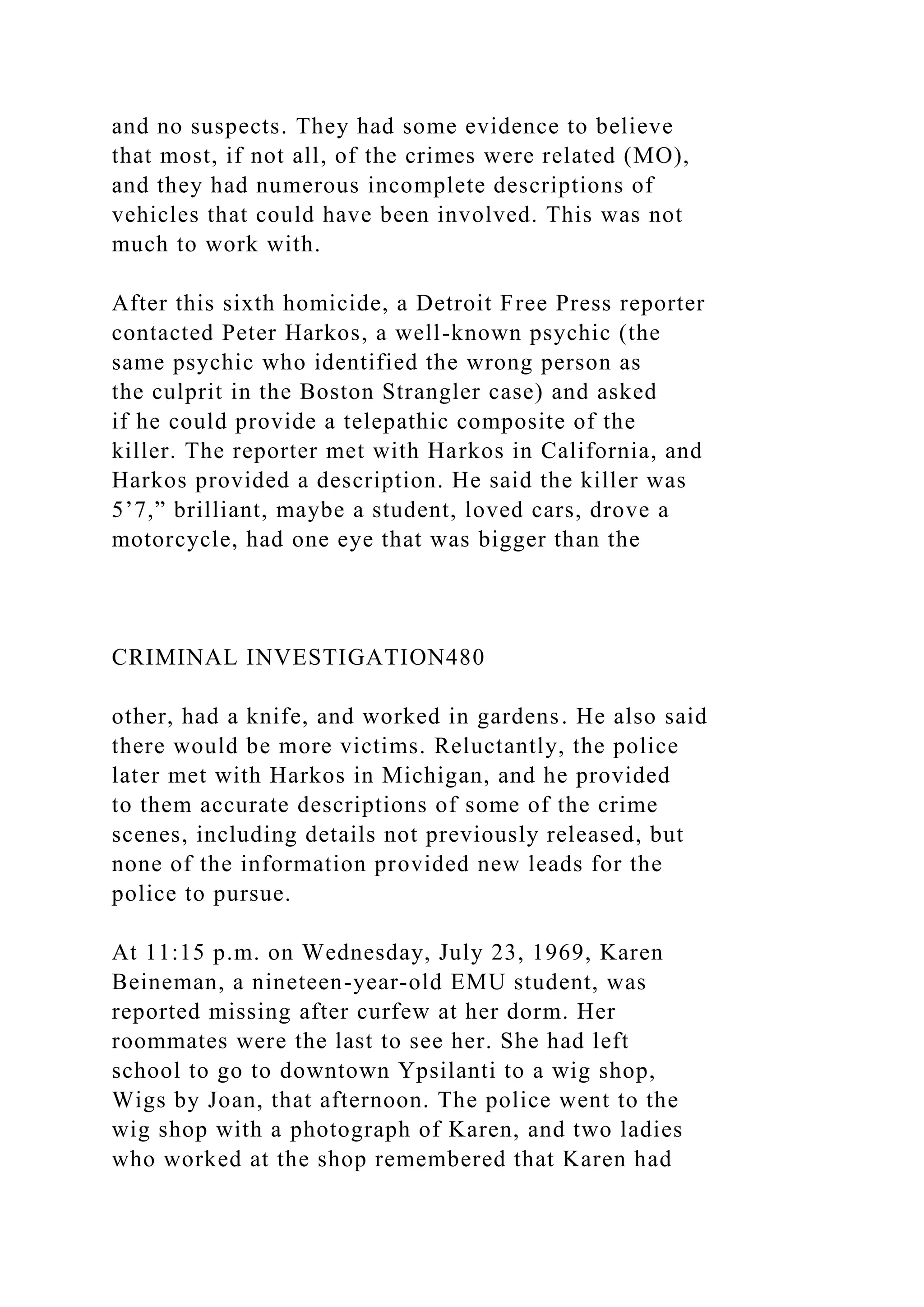and no suspects. They had some evidence to believe
that most, if not all, of the crimes were related (MO),
and they had numerous incomplete descriptions of
vehicles that could have been involved. This was not
much to work with.
After this sixth homicide, a Detroit Free Press reporter
contacted Peter Harkos, a well-known psychic (the
same psychic who identified the wrong person as
the culprit in the Boston Strangler case) and asked
if he could provide a telepathic composite of the
killer. The reporter met with Harkos in California, and
Harkos provided a description. He said the killer was
5’7,” brilliant, maybe a student, loved cars, drove a
motorcycle, had one eye that was bigger than the
CRIMINAL INVESTIGATION480
other, had a knife, and worked in gardens. He also said
there would be more victims. Reluctantly, the police
later met with Harkos in Michigan, and he provided
to them accurate descriptions of some of the crime
scenes, including details not previously released, but
none of the information provided new leads for the
police to pursue.
At 11:15 p.m. on Wednesday, July 23, 1969, Karen
Beineman, a nineteen-year-old EMU student, was
reported missing after curfew at her dorm. Her
roommates were the last to see her. She had left
school to go to downtown Ypsilanti to a wig shop,
Wigs by Joan, that afternoon. The police went to the
wig shop with a photograph of Karen, and two ladies
who worked at the shop remembered that Karen had
 