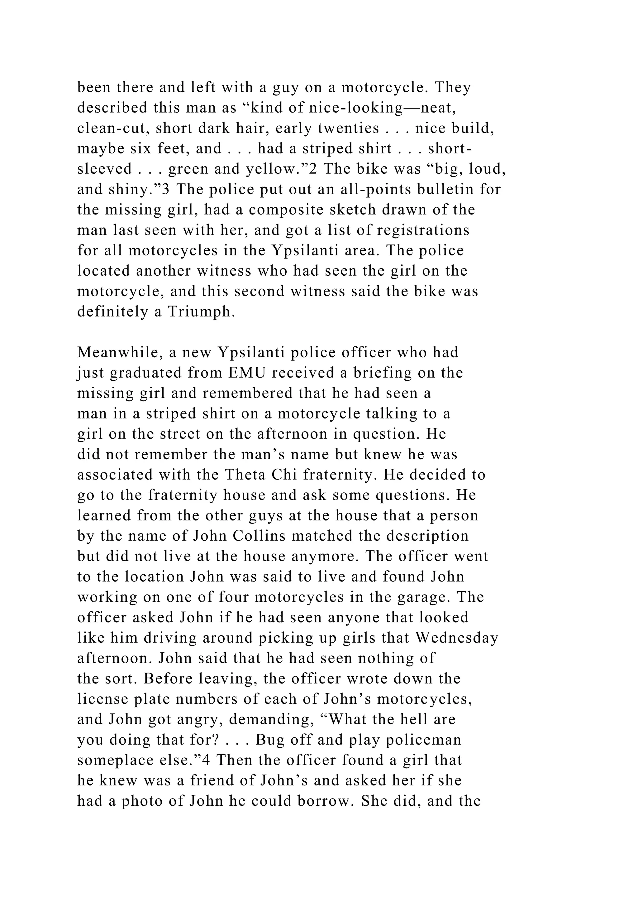 been there and left with a guy on a motorcycle. They
described this man as “kind of nice-looking—neat,
clean-cut, short dark hair, early twenties . . . nice build,
maybe six feet, and . . . had a striped shirt . . . short-
sleeved . . . green and yellow.”2 The bike was “big, loud,
and shiny.”3 The police put out an all-points bulletin for
the missing girl, had a composite sketch drawn of the
man last seen with her, and got a list of registrations
for all motorcycles in the Ypsilanti area. The police
located another witness who had seen the girl on the
motorcycle, and this second witness said the bike was
definitely a Triumph.
Meanwhile, a new Ypsilanti police officer who had
just graduated from EMU received a briefing on the
missing girl and remembered that he had seen a
man in a striped shirt on a motorcycle talking to a
girl on the street on the afternoon in question. He
did not remember the man’s name but knew he was
associated with the Theta Chi fraternity. He decided to
go to the fraternity house and ask some questions. He
learned from the other guys at the house that a person
by the name of John Collins matched the description
but did not live at the house anymore. The officer went
to the location John was said to live and found John
working on one of four motorcycles in the garage. The
officer asked John if he had seen anyone that looked
like him driving around picking up girls that Wednesday
afternoon. John said that he had seen nothing of
the sort. Before leaving, the officer wrote down the
license plate numbers of each of John’s motorcycles,
and John got angry, demanding, “What the hell are
you doing that for? . . . Bug off and play policeman
someplace else.”4 Then the officer found a girl that
he knew was a friend of John’s and asked her if she
had a photo of John he could borrow. She did, and the
 