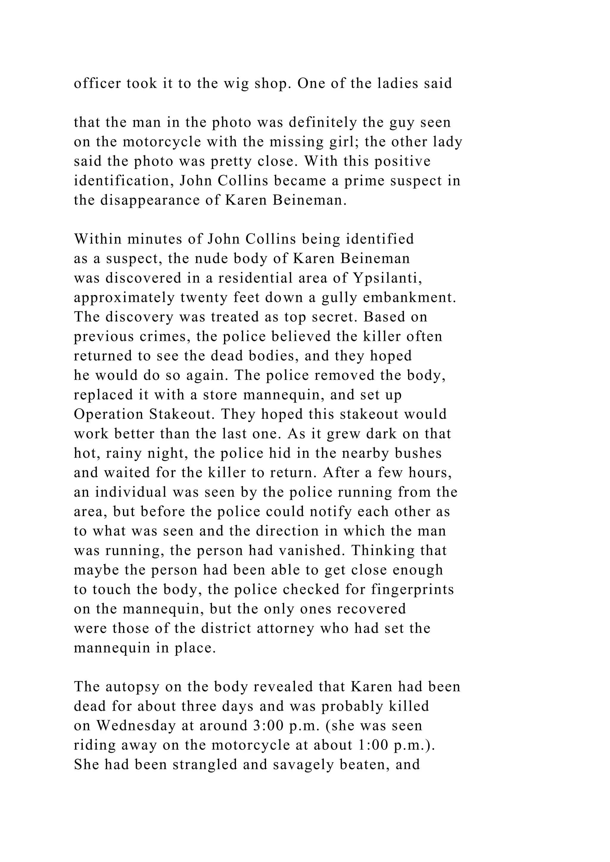 officer took it to the wig shop. One of the ladies said
that the man in the photo was definitely the guy seen
on the motorcycle with the missing girl; the other lady
said the photo was pretty close. With this positive
identification, John Collins became a prime suspect in
the disappearance of Karen Beineman.
Within minutes of John Collins being identified
as a suspect, the nude body of Karen Beineman
was discovered in a residential area of Ypsilanti,
approximately twenty feet down a gully embankment.
The discovery was treated as top secret. Based on
previous crimes, the police believed the killer often
returned to see the dead bodies, and they hoped
he would do so again. The police removed the body,
replaced it with a store mannequin, and set up
Operation Stakeout. They hoped this stakeout would
work better than the last one. As it grew dark on that
hot, rainy night, the police hid in the nearby bushes
and waited for the killer to return. After a few hours,
an individual was seen by the police running from the
area, but before the police could notify each other as
to what was seen and the direction in which the man
was running, the person had vanished. Thinking that
maybe the person had been able to get close enough
to touch the body, the police checked for fingerprints
on the mannequin, but the only ones recovered
were those of the district attorney who had set the
mannequin in place.
The autopsy on the body revealed that Karen had been
dead for about three days and was probably killed
on Wednesday at around 3:00 p.m. (she was seen
riding away on the motorcycle at about 1:00 p.m.).
She had been strangled and savagely beaten, and
 