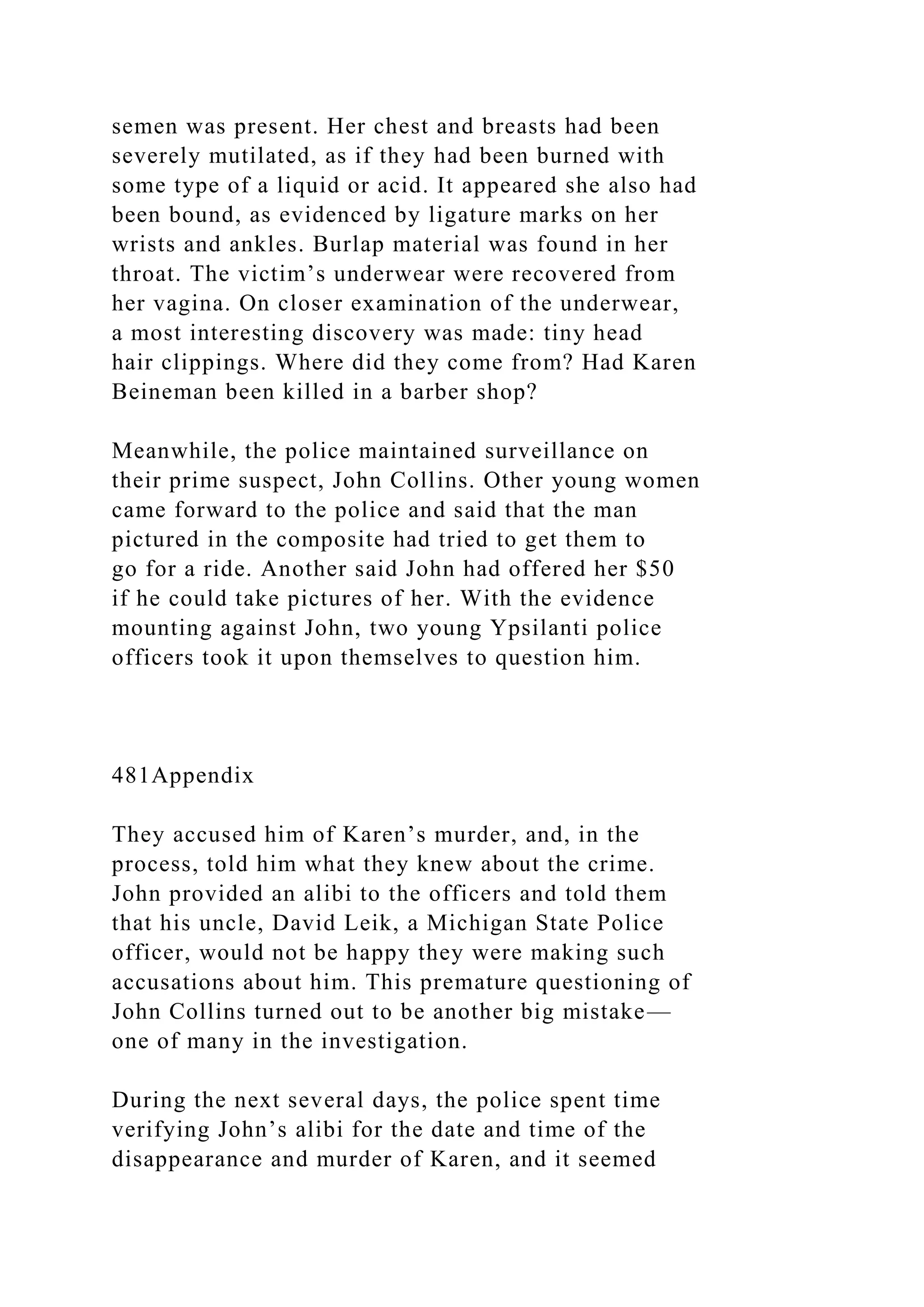 semen was present. Her chest and breasts had been
severely mutilated, as if they had been burned with
some type of a liquid or acid. It appeared she also had
been bound, as evidenced by ligature marks on her
wrists and ankles. Burlap material was found in her
throat. The victim’s underwear were recovered from
her vagina. On closer examination of the underwear,
a most interesting discovery was made: tiny head
hair clippings. Where did they come from? Had Karen
Beineman been killed in a barber shop?
Meanwhile, the police maintained surveillance on
their prime suspect, John Collins. Other young women
came forward to the police and said that the man
pictured in the composite had tried to get them to
go for a ride. Another said John had offered her $50
if he could take pictures of her. With the evidence
mounting against John, two young Ypsilanti police
officers took it upon themselves to question him.
481Appendix
They accused him of Karen’s murder, and, in the
process, told him what they knew about the crime.
John provided an alibi to the officers and told them
that his uncle, David Leik, a Michigan State Police
officer, would not be happy they were making such
accusations about him. This premature questioning of
John Collins turned out to be another big mistake—
one of many in the investigation.
During the next several days, the police spent time
verifying John’s alibi for the date and time of the
disappearance and murder of Karen, and it seemed
 