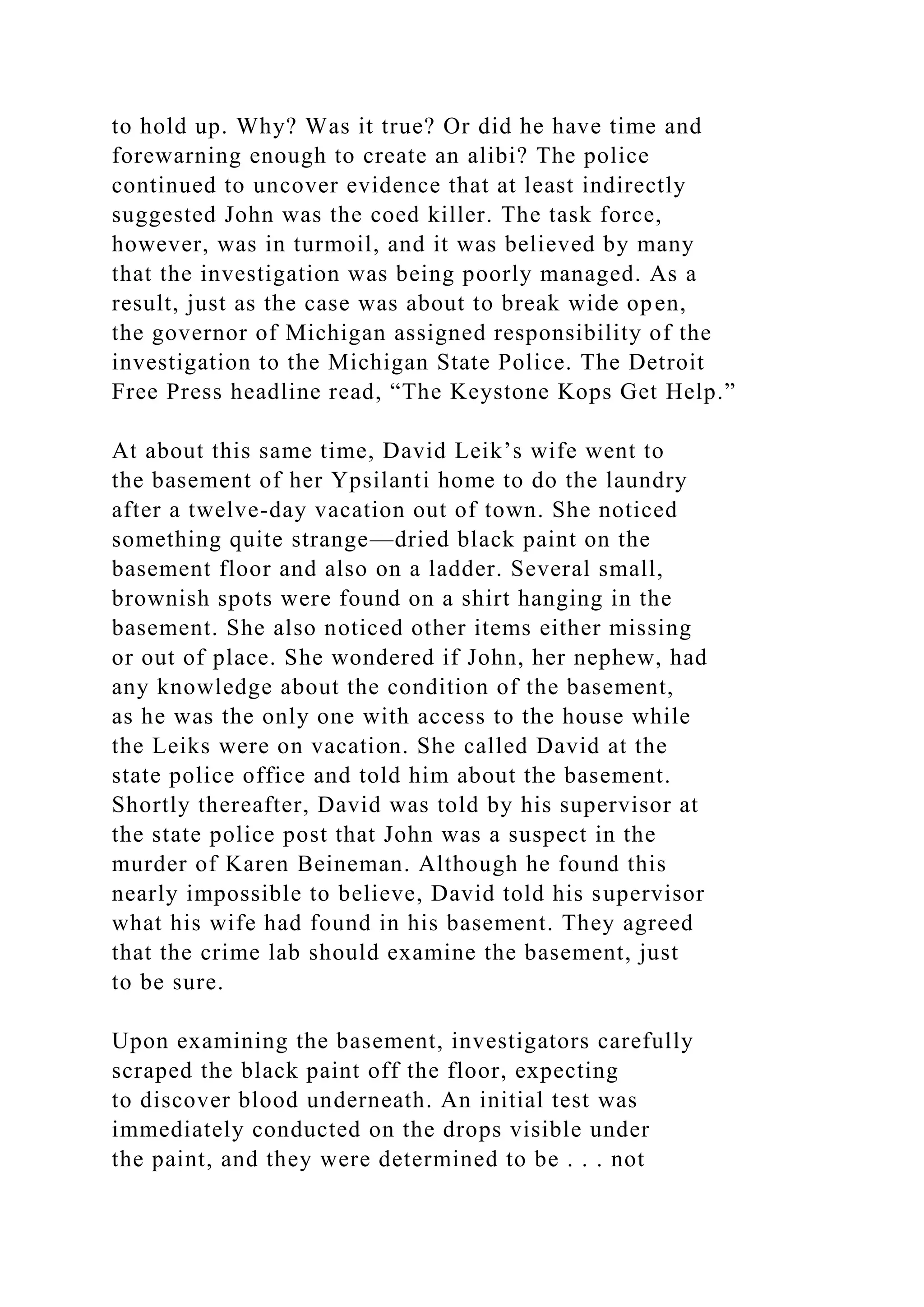 to hold up. Why? Was it true? Or did he have time and
forewarning enough to create an alibi? The police
continued to uncover evidence that at least indirectly
suggested John was the coed killer. The task force,
however, was in turmoil, and it was believed by many
that the investigation was being poorly managed. As a
result, just as the case was about to break wide open,
the governor of Michigan assigned responsibility of the
investigation to the Michigan State Police. The Detroit
Free Press headline read, “The Keystone Kops Get Help.”
At about this same time, David Leik’s wife went to
the basement of her Ypsilanti home to do the laundry
after a twelve-day vacation out of town. She noticed
something quite strange—dried black paint on the
basement floor and also on a ladder. Several small,
brownish spots were found on a shirt hanging in the
basement. She also noticed other items either missing
or out of place. She wondered if John, her nephew, had
any knowledge about the condition of the basement,
as he was the only one with access to the house while
the Leiks were on vacation. She called David at the
state police office and told him about the basement.
Shortly thereafter, David was told by his supervisor at
the state police post that John was a suspect in the
murder of Karen Beineman. Although he found this
nearly impossible to believe, David told his supervisor
what his wife had found in his basement. They agreed
that the crime lab should examine the basement, just
to be sure.
Upon examining the basement, investigators carefully
scraped the black paint off the floor, expecting
to discover blood underneath. An initial test was
immediately conducted on the drops visible under
the paint, and they were determined to be . . . not
 