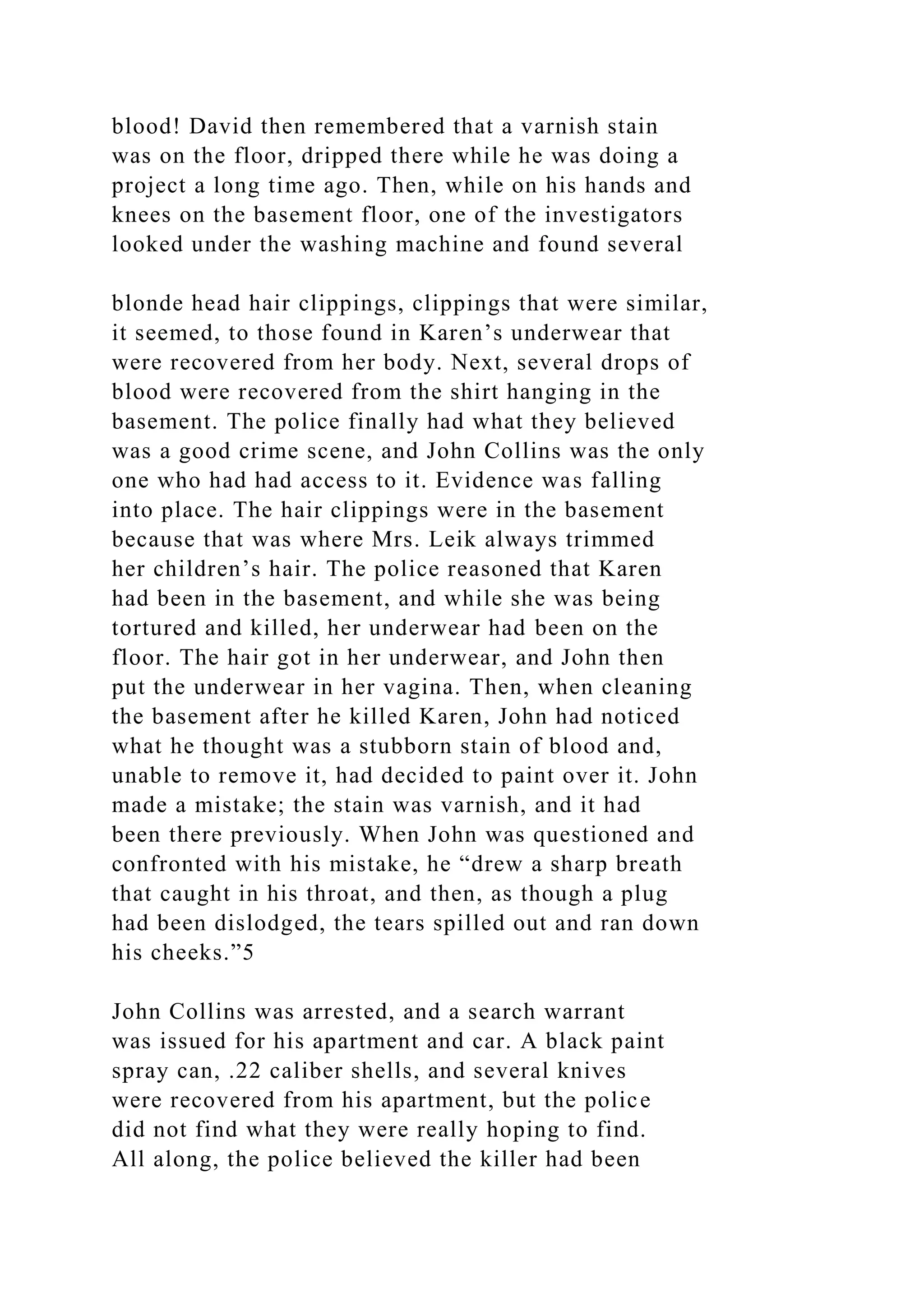 blood! David then remembered that a varnish stain
was on the floor, dripped there while he was doing a
project a long time ago. Then, while on his hands and
knees on the basement floor, one of the investigators
looked under the washing machine and found several
blonde head hair clippings, clippings that were similar,
it seemed, to those found in Karen’s underwear that
were recovered from her body. Next, several drops of
blood were recovered from the shirt hanging in the
basement. The police finally had what they believed
was a good crime scene, and John Collins was the only
one who had had access to it. Evidence was falling
into place. The hair clippings were in the basement
because that was where Mrs. Leik always trimmed
her children’s hair. The police reasoned that Karen
had been in the basement, and while she was being
tortured and killed, her underwear had been on the
floor. The hair got in her underwear, and John then
put the underwear in her vagina. Then, when cleaning
the basement after he killed Karen, John had noticed
what he thought was a stubborn stain of blood and,
unable to remove it, had decided to paint over it. John
made a mistake; the stain was varnish, and it had
been there previously. When John was questioned and
confronted with his mistake, he “drew a sharp breath
that caught in his throat, and then, as though a plug
had been dislodged, the tears spilled out and ran down
his cheeks.”5
John Collins was arrested, and a search warrant
was issued for his apartment and car. A black paint
spray can, .22 caliber shells, and several knives
were recovered from his apartment, but the police
did not find what they were really hoping to find.
All along, the police believed the killer had been
 