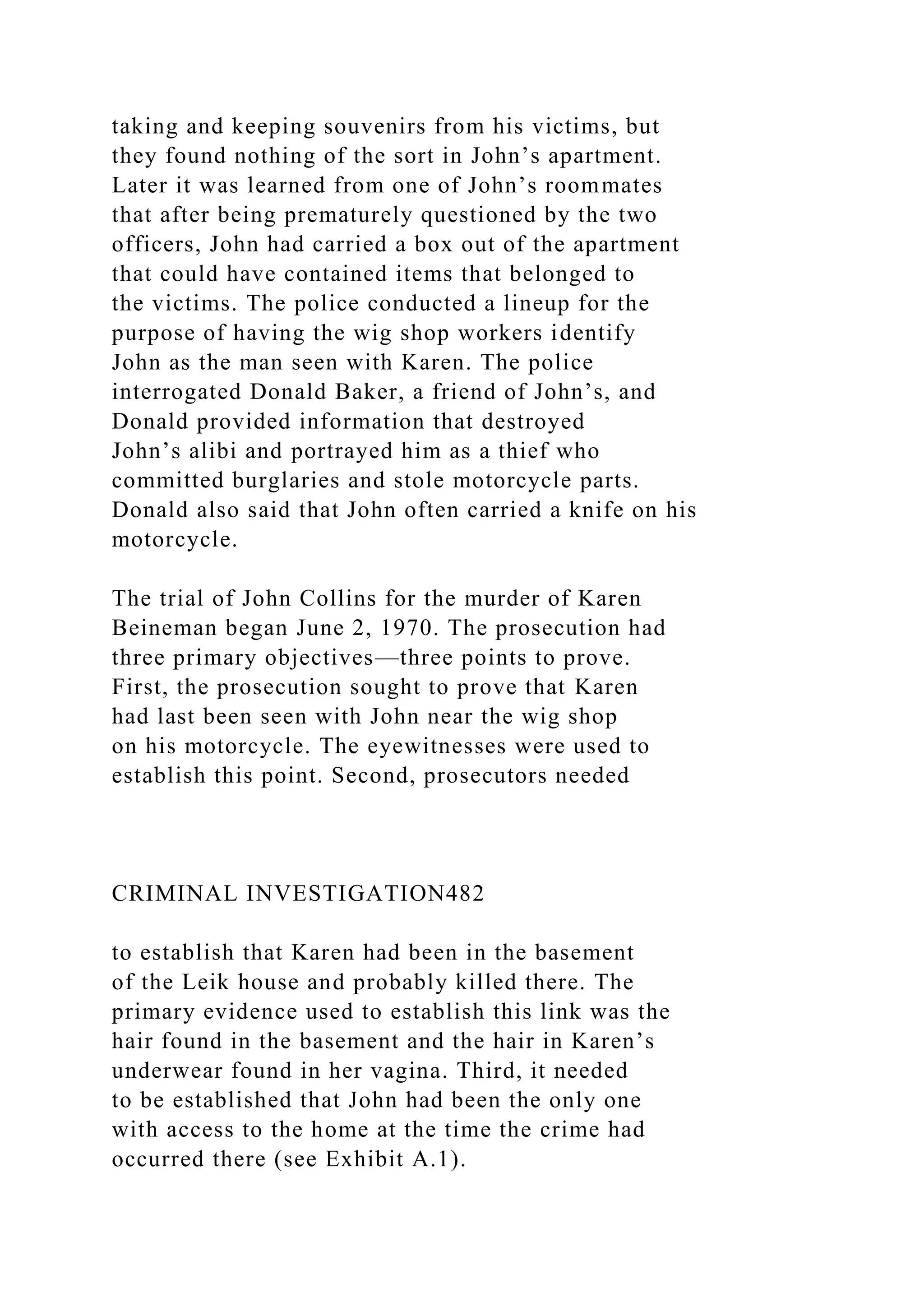 taking and keeping souvenirs from his victims, but
they found nothing of the sort in John’s apartment.
Later it was learned from one of John’s roommates
that after being prematurely questioned by the two
officers, John had carried a box out of the apartment
that could have contained items that belonged to
the victims. The police conducted a lineup for the
purpose of having the wig shop workers identify
John as the man seen with Karen. The police
interrogated Donald Baker, a friend of John’s, and
Donald provided information that destroyed
John’s alibi and portrayed him as a thief who
committed burglaries and stole motorcycle parts.
Donald also said that John often carried a knife on his
motorcycle.
The trial of John Collins for the murder of Karen
Beineman began June 2, 1970. The prosecution had
three primary objectives—three points to prove.
First, the prosecution sought to prove that Karen
had last been seen with John near the wig shop
on his motorcycle. The eyewitnesses were used to
establish this point. Second, prosecutors needed
CRIMINAL INVESTIGATION482
to establish that Karen had been in the basement
of the Leik house and probably killed there. The
primary evidence used to establish this link was the
hair found in the basement and the hair in Karen’s
underwear found in her vagina. Third, it needed
to be established that John had been the only one
with access to the home at the time the crime had
occurred there (see Exhibit A.1).
 