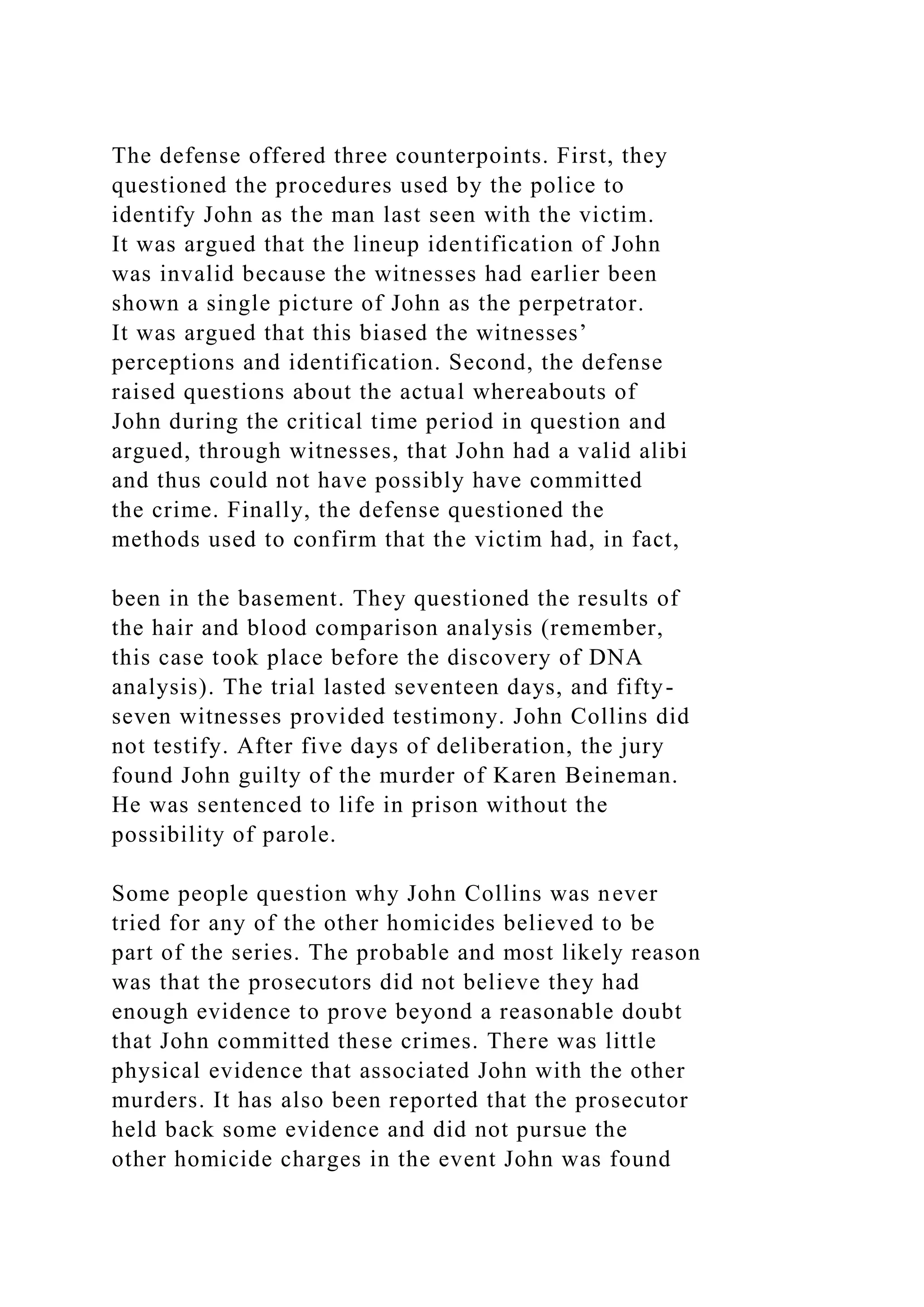 The defense offered three counterpoints. First, they
questioned the procedures used by the police to
identify John as the man last seen with the victim.
It was argued that the lineup identification of John
was invalid because the witnesses had earlier been
shown a single picture of John as the perpetrator.
It was argued that this biased the witnesses’
perceptions and identification. Second, the defense
raised questions about the actual whereabouts of
John during the critical time period in question and
argued, through witnesses, that John had a valid alibi
and thus could not have possibly have committed
the crime. Finally, the defense questioned the
methods used to confirm that the victim had, in fact,
been in the basement. They questioned the results of
the hair and blood comparison analysis (remember,
this case took place before the discovery of DNA
analysis). The trial lasted seventeen days, and fifty-
seven witnesses provided testimony. John Collins did
not testify. After five days of deliberation, the jury
found John guilty of the murder of Karen Beineman.
He was sentenced to life in prison without the
possibility of parole.
Some people question why John Collins was never
tried for any of the other homicides believed to be
part of the series. The probable and most likely reason
was that the prosecutors did not believe they had
enough evidence to prove beyond a reasonable doubt
that John committed these crimes. There was little
physical evidence that associated John with the other
murders. It has also been reported that the prosecutor
held back some evidence and did not pursue the
other homicide charges in the event John was found
 