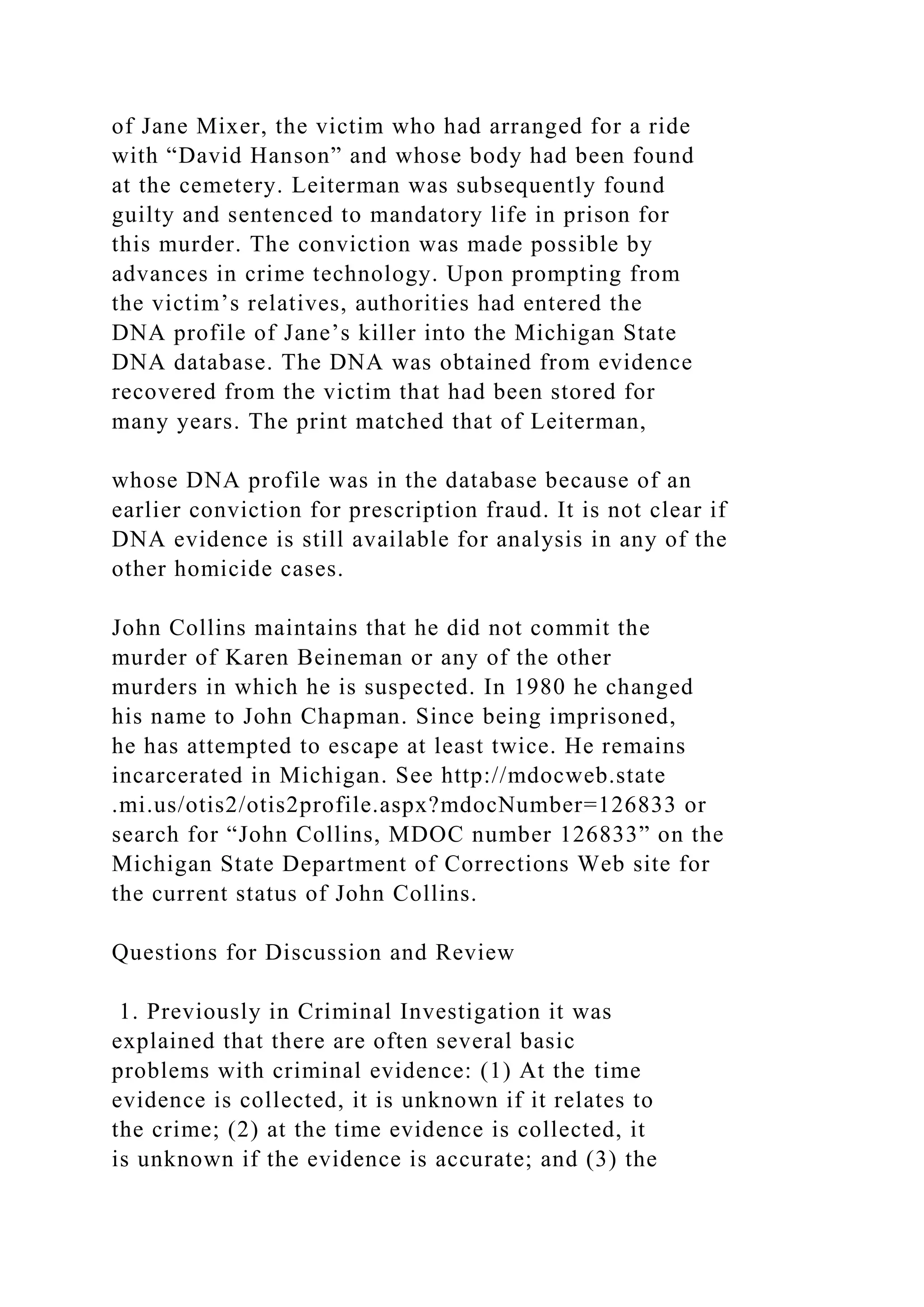 of Jane Mixer, the victim who had arranged for a ride
with “David Hanson” and whose body had been found
at the cemetery. Leiterman was subsequently found
guilty and sentenced to mandatory life in prison for
this murder. The conviction was made possible by
advances in crime technology. Upon prompting from
the victim’s relatives, authorities had entered the
DNA profile of Jane’s killer into the Michigan State
DNA database. The DNA was obtained from evidence
recovered from the victim that had been stored for
many years. The print matched that of Leiterman,
whose DNA profile was in the database because of an
earlier conviction for prescription fraud. It is not clear if
DNA evidence is still available for analysis in any of the
other homicide cases.
John Collins maintains that he did not commit the
murder of Karen Beineman or any of the other
murders in which he is suspected. In 1980 he changed
his name to John Chapman. Since being imprisoned,
he has attempted to escape at least twice. He remains
incarcerated in Michigan. See http://mdocweb.state
.mi.us/otis2/otis2profile.aspx?mdocNumber=126833 or
search for “John Collins, MDOC number 126833” on the
Michigan State Department of Corrections Web site for
the current status of John Collins.
Questions for Discussion and Review
1. Previously in Criminal Investigation it was
explained that there are often several basic
problems with criminal evidence: (1) At the time
evidence is collected, it is unknown if it relates to
the crime; (2) at the time evidence is collected, it
is unknown if the evidence is accurate; and (3) the
 