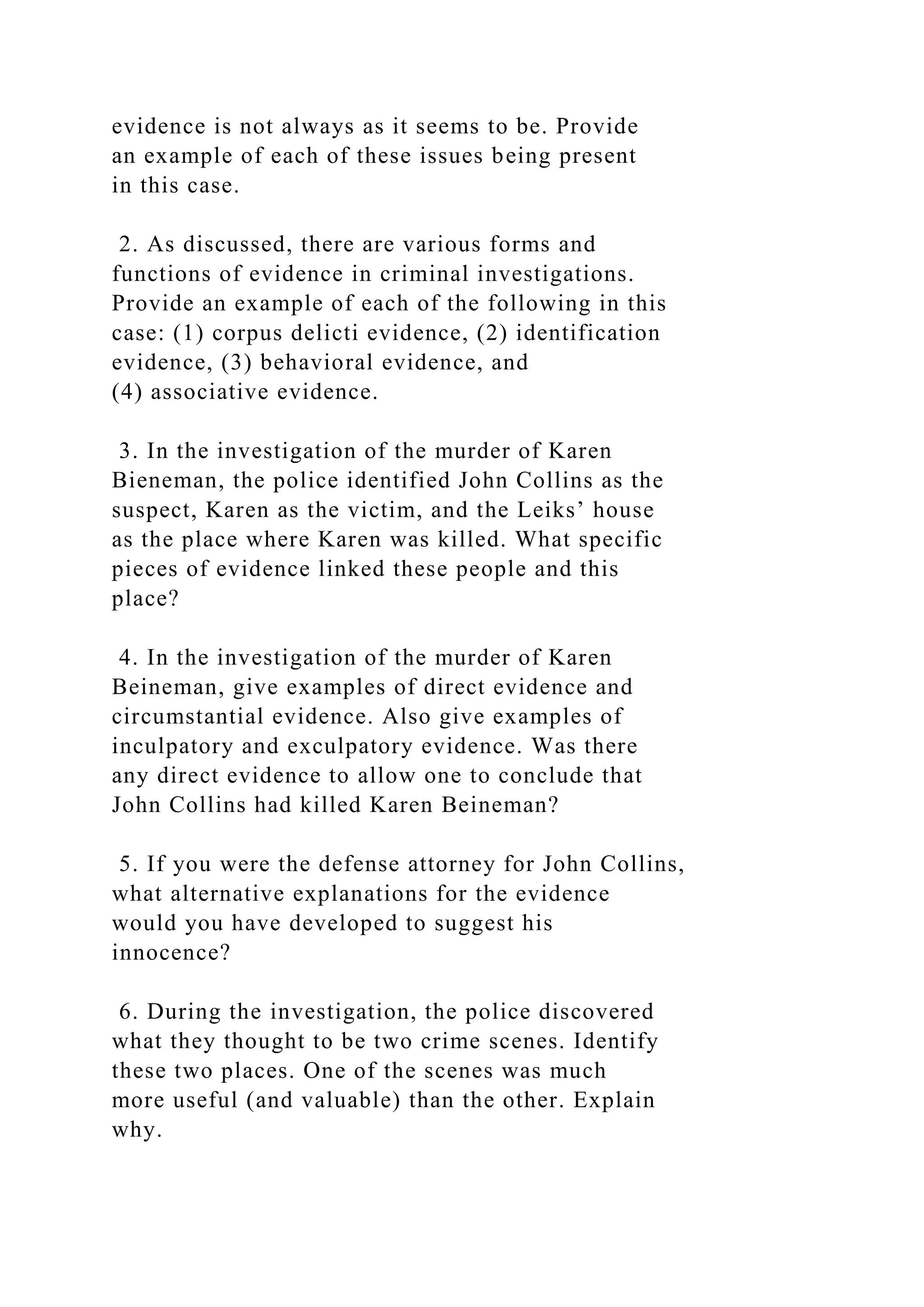 evidence is not always as it seems to be. Provide
an example of each of these issues being present
in this case.
2. As discussed, there are various forms and
functions of evidence in criminal investigations.
Provide an example of each of the following in this
case: (1) corpus delicti evidence, (2) identification
evidence, (3) behavioral evidence, and
(4) associative evidence.
3. In the investigation of the murder of Karen
Bieneman, the police identified John Collins as the
suspect, Karen as the victim, and the Leiks’ house
as the place where Karen was killed. What specific
pieces of evidence linked these people and this
place?
4. In the investigation of the murder of Karen
Beineman, give examples of direct evidence and
circumstantial evidence. Also give examples of
inculpatory and exculpatory evidence. Was there
any direct evidence to allow one to conclude that
John Collins had killed Karen Beineman?
5. If you were the defense attorney for John Collins,
what alternative explanations for the evidence
would you have developed to suggest his
innocence?
6. During the investigation, the police discovered
what they thought to be two crime scenes. Identify
these two places. One of the scenes was much
more useful (and valuable) than the other. Explain
why.
 