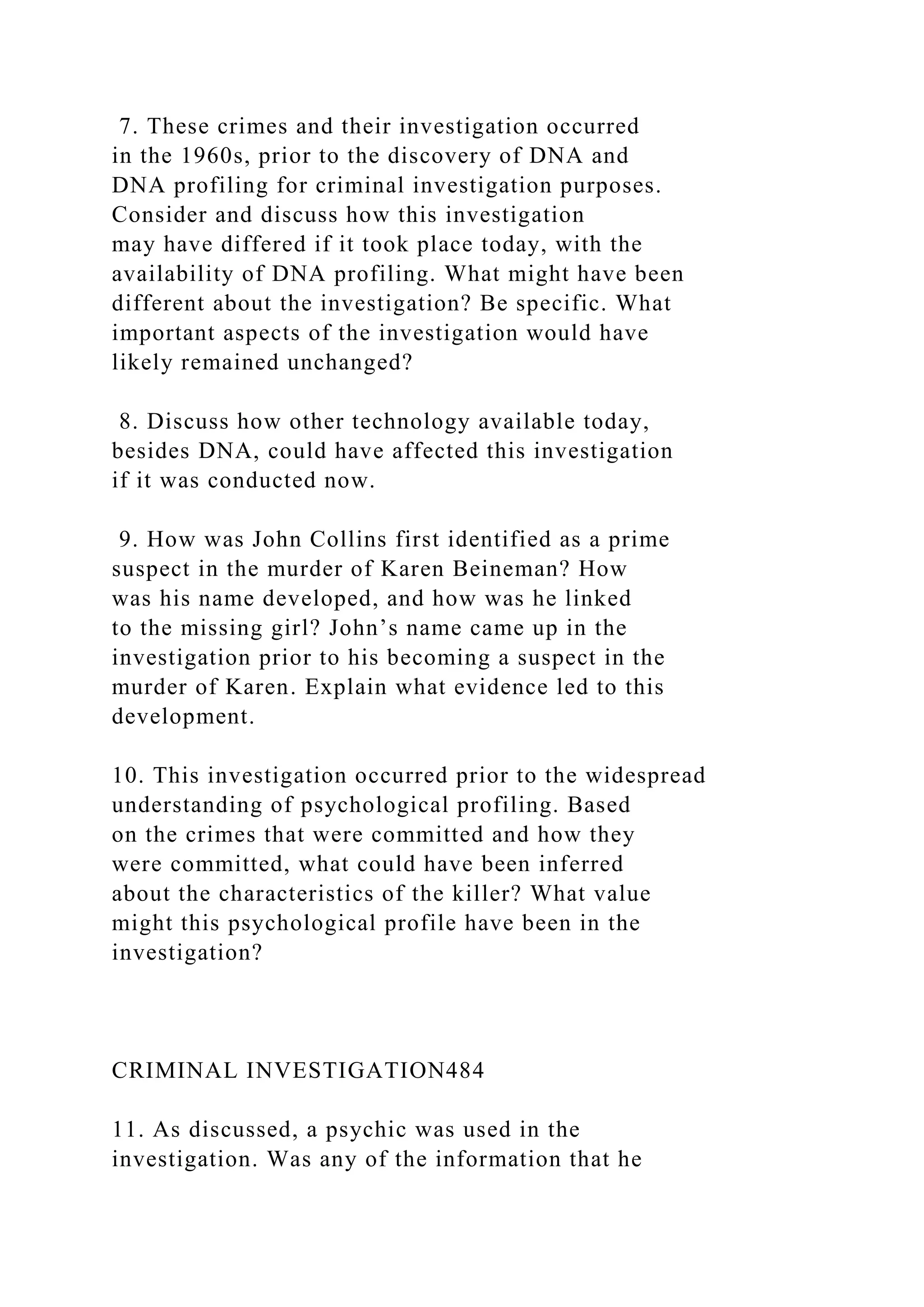 7. These crimes and their investigation occurred
in the 1960s, prior to the discovery of DNA and
DNA profiling for criminal investigation purposes.
Consider and discuss how this investigation
may have differed if it took place today, with the
availability of DNA profiling. What might have been
different about the investigation? Be specific. What
important aspects of the investigation would have
likely remained unchanged?
8. Discuss how other technology available today,
besides DNA, could have affected this investigation
if it was conducted now.
9. How was John Collins first identified as a prime
suspect in the murder of Karen Beineman? How
was his name developed, and how was he linked
to the missing girl? John’s name came up in the
investigation prior to his becoming a suspect in the
murder of Karen. Explain what evidence led to this
development.
10. This investigation occurred prior to the widespread
understanding of psychological profiling. Based
on the crimes that were committed and how they
were committed, what could have been inferred
about the characteristics of the killer? What value
might this psychological profile have been in the
investigation?
CRIMINAL INVESTIGATION484
11. As discussed, a psychic was used in the
investigation. Was any of the information that he
 