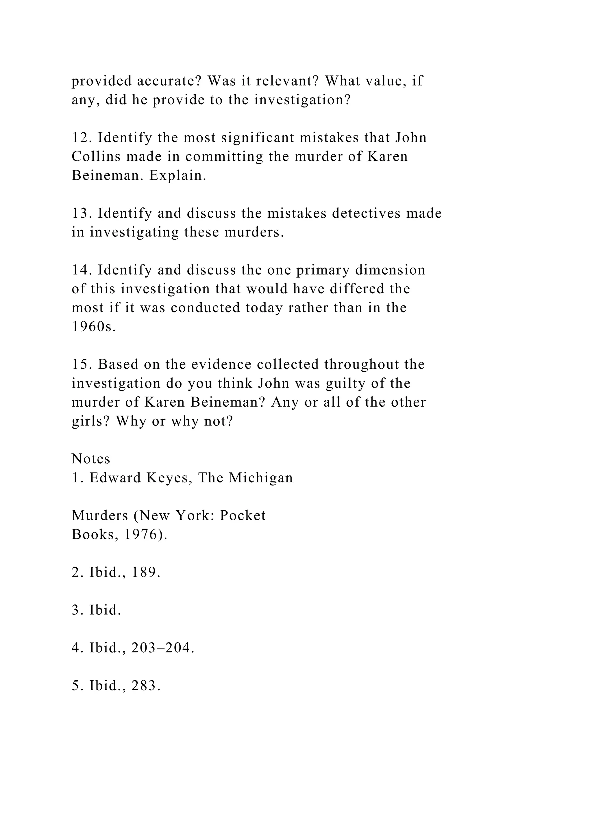 provided accurate? Was it relevant? What value, if
any, did he provide to the investigation?
12. Identify the most significant mistakes that John
Collins made in committing the murder of Karen
Beineman. Explain.
13. Identify and discuss the mistakes detectives made
in investigating these murders.
14. Identify and discuss the one primary dimension
of this investigation that would have differed the
most if it was conducted today rather than in the
1960s.
15. Based on the evidence collected throughout the
investigation do you think John was guilty of the
murder of Karen Beineman? Any or all of the other
girls? Why or why not?
Notes
1. Edward Keyes, The Michigan
Murders (New York: Pocket
Books, 1976).
2. Ibid., 189.
3. Ibid.
4. Ibid., 203–204.
5. Ibid., 283.
 