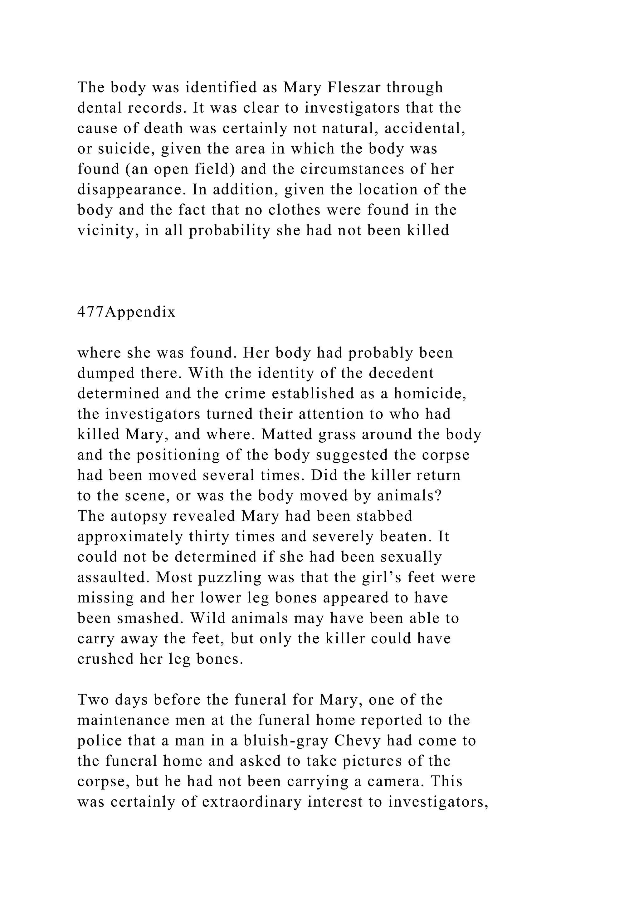 The body was identified as Mary Fleszar through
dental records. It was clear to investigators that the
cause of death was certainly not natural, accidental,
or suicide, given the area in which the body was
found (an open field) and the circumstances of her
disappearance. In addition, given the location of the
body and the fact that no clothes were found in the
vicinity, in all probability she had not been killed
477Appendix
where she was found. Her body had probably been
dumped there. With the identity of the decedent
determined and the crime established as a homicide,
the investigators turned their attention to who had
killed Mary, and where. Matted grass around the body
and the positioning of the body suggested the corpse
had been moved several times. Did the killer return
to the scene, or was the body moved by animals?
The autopsy revealed Mary had been stabbed
approximately thirty times and severely beaten. It
could not be determined if she had been sexually
assaulted. Most puzzling was that the girl’s feet were
missing and her lower leg bones appeared to have
been smashed. Wild animals may have been able to
carry away the feet, but only the killer could have
crushed her leg bones.
Two days before the funeral for Mary, one of the
maintenance men at the funeral home reported to the
police that a man in a bluish-gray Chevy had come to
the funeral home and asked to take pictures of the
corpse, but he had not been carrying a camera. This
was certainly of extraordinary interest to investigators,
 