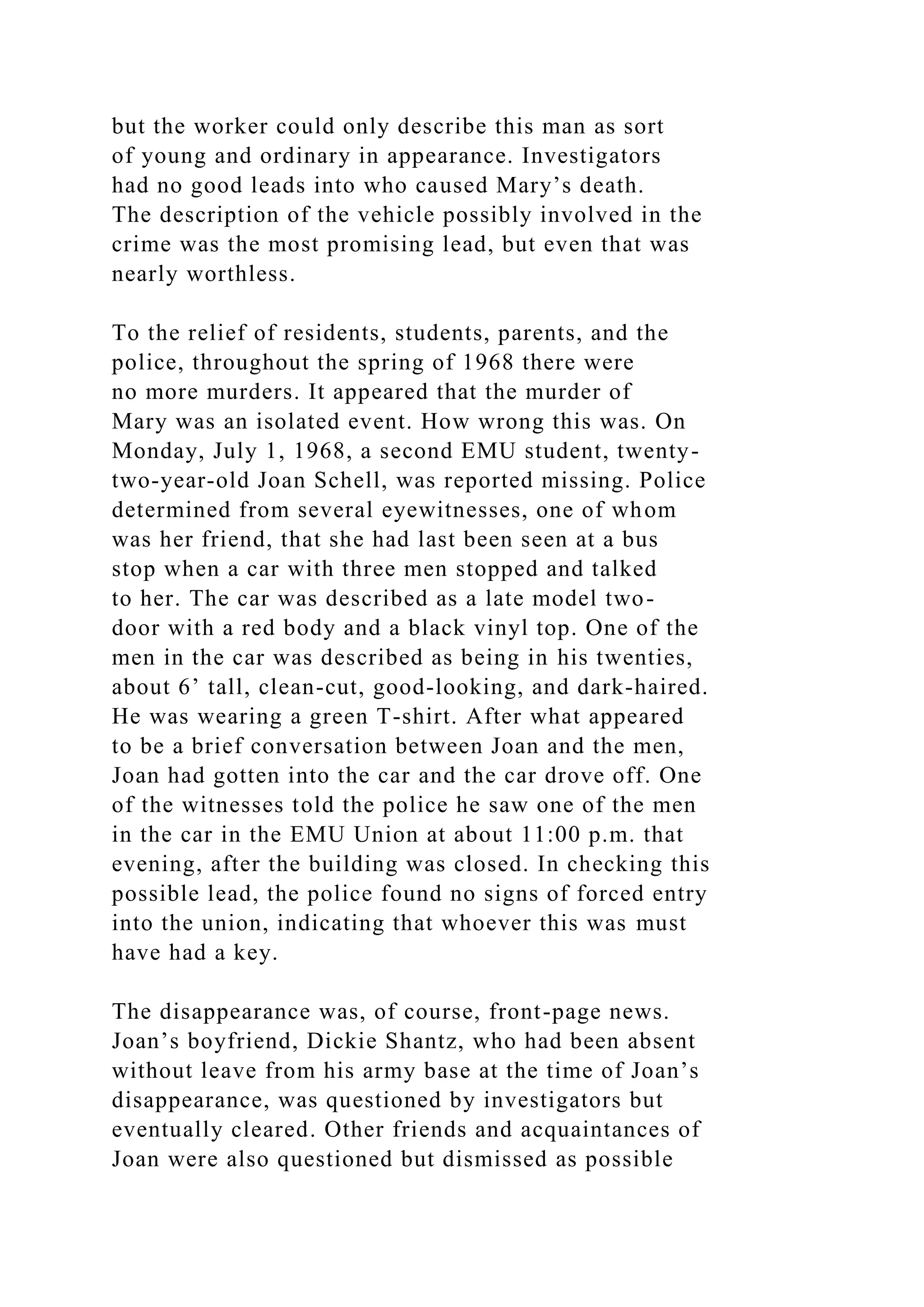 but the worker could only describe this man as sort
of young and ordinary in appearance. Investigators
had no good leads into who caused Mary’s death.
The description of the vehicle possibly involved in the
crime was the most promising lead, but even that was
nearly worthless.
To the relief of residents, students, parents, and the
police, throughout the spring of 1968 there were
no more murders. It appeared that the murder of
Mary was an isolated event. How wrong this was. On
Monday, July 1, 1968, a second EMU student, twenty-
two-year-old Joan Schell, was reported missing. Police
determined from several eyewitnesses, one of whom
was her friend, that she had last been seen at a bus
stop when a car with three men stopped and talked
to her. The car was described as a late model two-
door with a red body and a black vinyl top. One of the
men in the car was described as being in his twenties,
about 6’ tall, clean-cut, good-looking, and dark-haired.
He was wearing a green T-shirt. After what appeared
to be a brief conversation between Joan and the men,
Joan had gotten into the car and the car drove off. One
of the witnesses told the police he saw one of the men
in the car in the EMU Union at about 11:00 p.m. that
evening, after the building was closed. In checking this
possible lead, the police found no signs of forced entry
into the union, indicating that whoever this was must
have had a key.
The disappearance was, of course, front-page news.
Joan’s boyfriend, Dickie Shantz, who had been absent
without leave from his army base at the time of Joan’s
disappearance, was questioned by investigators but
eventually cleared. Other friends and acquaintances of
Joan were also questioned but dismissed as possible
 