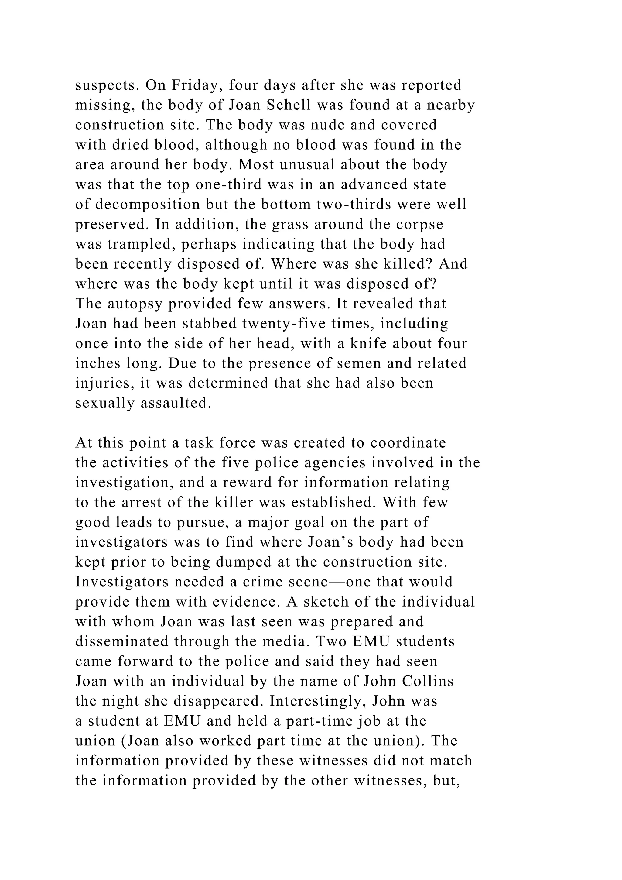 suspects. On Friday, four days after she was reported
missing, the body of Joan Schell was found at a nearby
construction site. The body was nude and covered
with dried blood, although no blood was found in the
area around her body. Most unusual about the body
was that the top one-third was in an advanced state
of decomposition but the bottom two-thirds were well
preserved. In addition, the grass around the corpse
was trampled, perhaps indicating that the body had
been recently disposed of. Where was she killed? And
where was the body kept until it was disposed of?
The autopsy provided few answers. It revealed that
Joan had been stabbed twenty-five times, including
once into the side of her head, with a knife about four
inches long. Due to the presence of semen and related
injuries, it was determined that she had also been
sexually assaulted.
At this point a task force was created to coordinate
the activities of the five police agencies involved in the
investigation, and a reward for information relating
to the arrest of the killer was established. With few
good leads to pursue, a major goal on the part of
investigators was to find where Joan’s body had been
kept prior to being dumped at the construction site.
Investigators needed a crime scene—one that would
provide them with evidence. A sketch of the individual
with whom Joan was last seen was prepared and
disseminated through the media. Two EMU students
came forward to the police and said they had seen
Joan with an individual by the name of John Collins
the night she disappeared. Interestingly, John was
a student at EMU and held a part-time job at the
union (Joan also worked part time at the union). The
information provided by these witnesses did not match
the information provided by the other witnesses, but,
 