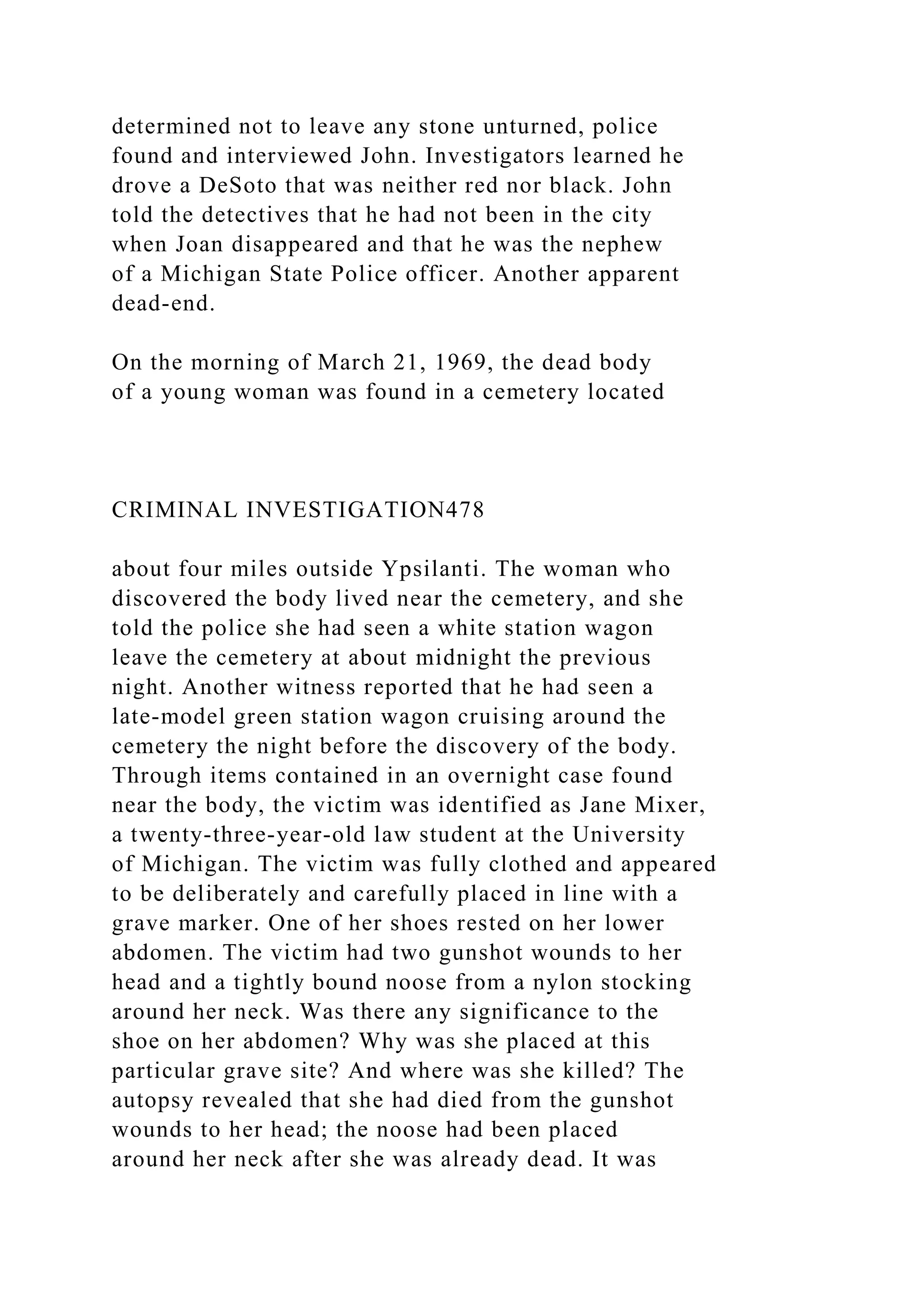 determined not to leave any stone unturned, police
found and interviewed John. Investigators learned he
drove a DeSoto that was neither red nor black. John
told the detectives that he had not been in the city
when Joan disappeared and that he was the nephew
of a Michigan State Police officer. Another apparent
dead-end.
On the morning of March 21, 1969, the dead body
of a young woman was found in a cemetery located
CRIMINAL INVESTIGATION478
about four miles outside Ypsilanti. The woman who
discovered the body lived near the cemetery, and she
told the police she had seen a white station wagon
leave the cemetery at about midnight the previous
night. Another witness reported that he had seen a
late-model green station wagon cruising around the
cemetery the night before the discovery of the body.
Through items contained in an overnight case found
near the body, the victim was identified as Jane Mixer,
a twenty-three-year-old law student at the University
of Michigan. The victim was fully clothed and appeared
to be deliberately and carefully placed in line with a
grave marker. One of her shoes rested on her lower
abdomen. The victim had two gunshot wounds to her
head and a tightly bound noose from a nylon stocking
around her neck. Was there any significance to the
shoe on her abdomen? Why was she placed at this
particular grave site? And where was she killed? The
autopsy revealed that she had died from the gunshot
wounds to her head; the noose had been placed
around her neck after she was already dead. It was
 