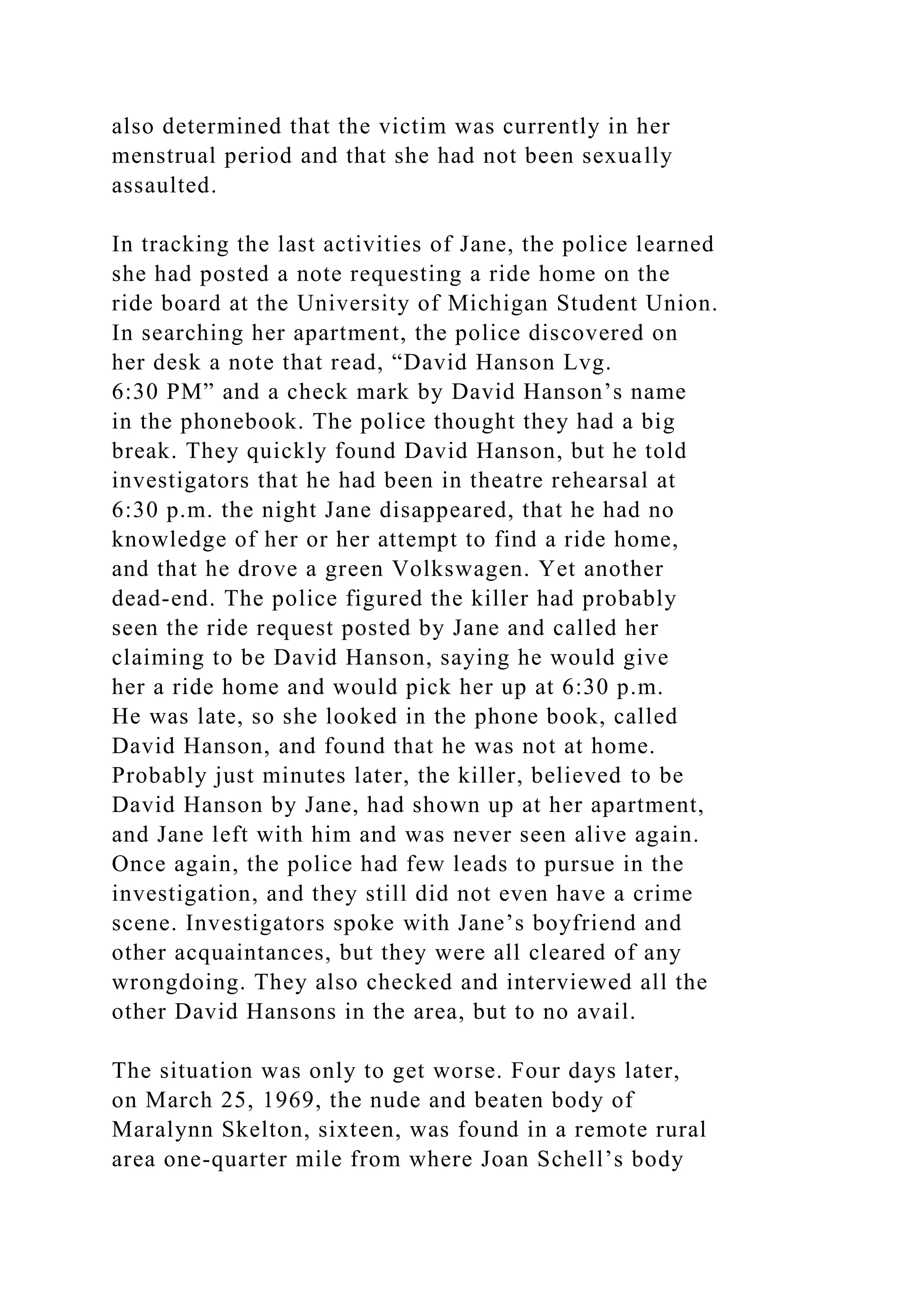 also determined that the victim was currently in her
menstrual period and that she had not been sexually
assaulted.
In tracking the last activities of Jane, the police learned
she had posted a note requesting a ride home on the
ride board at the University of Michigan Student Union.
In searching her apartment, the police discovered on
her desk a note that read, “David Hanson Lvg.
6:30 PM” and a check mark by David Hanson’s name
in the phonebook. The police thought they had a big
break. They quickly found David Hanson, but he told
investigators that he had been in theatre rehearsal at
6:30 p.m. the night Jane disappeared, that he had no
knowledge of her or her attempt to find a ride home,
and that he drove a green Volkswagen. Yet another
dead-end. The police figured the killer had probably
seen the ride request posted by Jane and called her
claiming to be David Hanson, saying he would give
her a ride home and would pick her up at 6:30 p.m.
He was late, so she looked in the phone book, called
David Hanson, and found that he was not at home.
Probably just minutes later, the killer, believed to be
David Hanson by Jane, had shown up at her apartment,
and Jane left with him and was never seen alive again.
Once again, the police had few leads to pursue in the
investigation, and they still did not even have a crime
scene. Investigators spoke with Jane’s boyfriend and
other acquaintances, but they were all cleared of any
wrongdoing. They also checked and interviewed all the
other David Hansons in the area, but to no avail.
The situation was only to get worse. Four days later,
on March 25, 1969, the nude and beaten body of
Maralynn Skelton, sixteen, was found in a remote rural
area one-quarter mile from where Joan Schell’s body
 