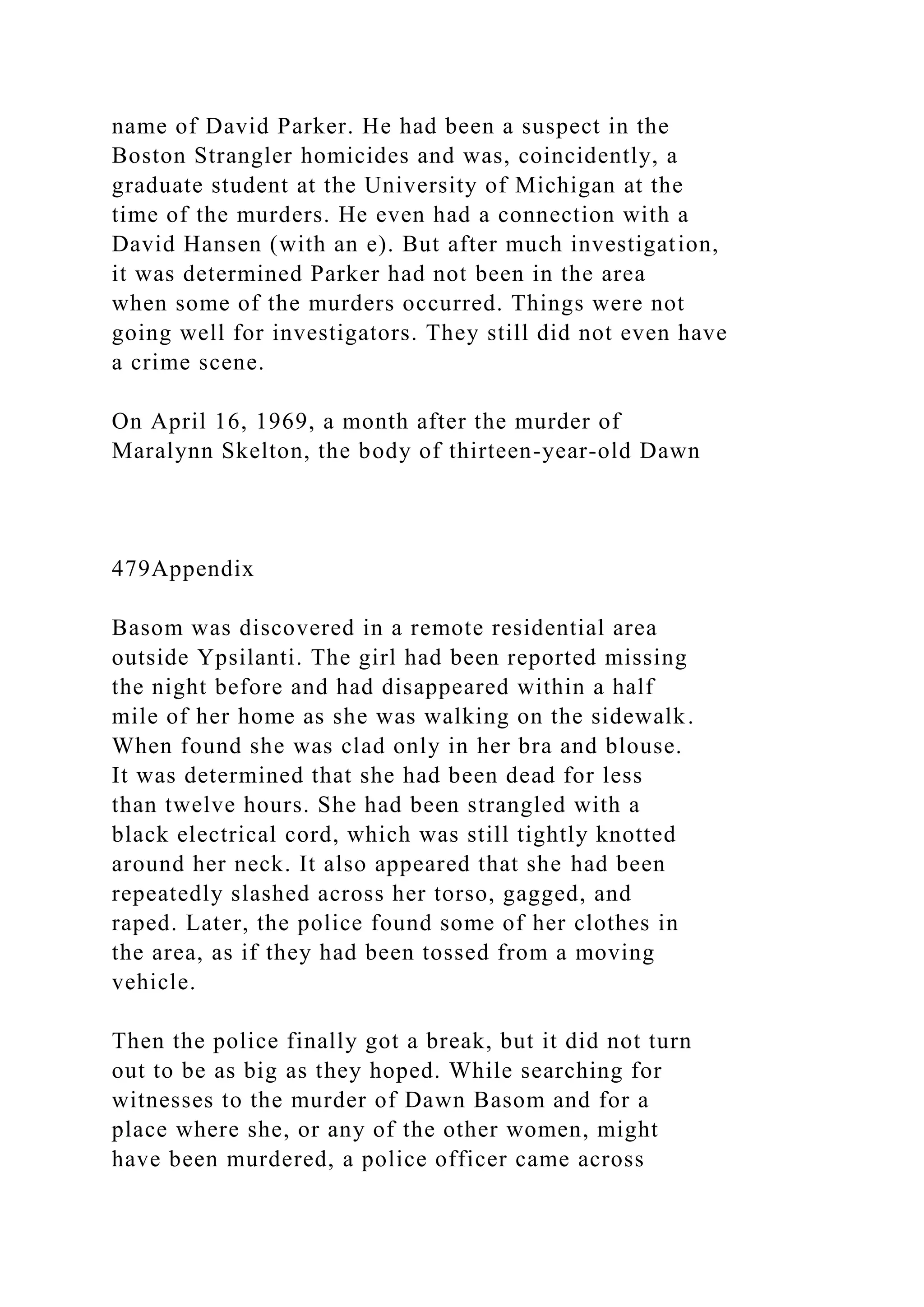 name of David Parker. He had been a suspect in the
Boston Strangler homicides and was, coincidently, a
graduate student at the University of Michigan at the
time of the murders. He even had a connection with a
David Hansen (with an e). But after much investigation,
it was determined Parker had not been in the area
when some of the murders occurred. Things were not
going well for investigators. They still did not even have
a crime scene.
On April 16, 1969, a month after the murder of
Maralynn Skelton, the body of thirteen-year-old Dawn
479Appendix
Basom was discovered in a remote residential area
outside Ypsilanti. The girl had been reported missing
the night before and had disappeared within a half
mile of her home as she was walking on the sidewalk.
When found she was clad only in her bra and blouse.
It was determined that she had been dead for less
than twelve hours. She had been strangled with a
black electrical cord, which was still tightly knotted
around her neck. It also appeared that she had been
repeatedly slashed across her torso, gagged, and
raped. Later, the police found some of her clothes in
the area, as if they had been tossed from a moving
vehicle.
Then the police finally got a break, but it did not turn
out to be as big as they hoped. While searching for
witnesses to the murder of Dawn Basom and for a
place where she, or any of the other women, might
have been murdered, a police officer came across
 