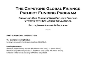The Capstone Global Finance
Project Funding Program
Providing Our Clients With Project Funding
Options with Enhanced Collateral
Facts, Information & Process
  
Part 1: General Information
The Capstone Funding Product
Funding is provided by banks against collateral (BG/SBLC).
Funding Parameters
Minimum project funding request:: €10 Million euros ($USD 15 million dollars).
Maximum project funding request:: €200 Million euros ($USD 300 million dollars).
Collateral will be valued according to the total project cost.
 
