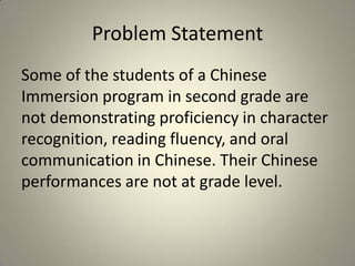 Problem Statement
Some of the students of a Chinese
Immersion program in second grade are
not demonstrating proficiency in character
recognition, reading fluency, and oral
communication in Chinese. Their Chinese
performances are not at grade level.
 