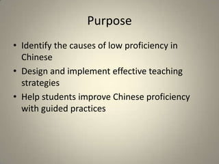 Purpose
• Identify the causes of low proficiency in
  Chinese
• Design and implement effective teaching
  strategies
• Help students improve Chinese proficiency
  with guided practices
 