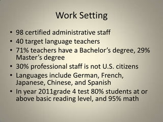 Work Setting
• 98 certified administrative staff
• 40 target language teachers
• 71% teachers have a Bachelor’s degree, 29%
  Master’s degree
• 30% professional staff is not U.S. citizens
• Languages include German, French,
  Japanese, Chinese, and Spanish
• In year 2011grade 4 test 80% students at or
  above basic reading level, and 95% math
 
