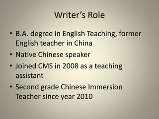 Writer’s Role
• B.A. degree in English Teaching, former
  English teacher in China
• Native Chinese speaker
• Joined CMS in 2008 as a teaching
  assistant
• Second grade Chinese Immersion
  Teacher since year 2010
 