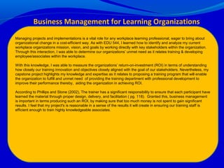 Managing projects and implementations is a vital role for any workplace learning professional, eager to bring about
organizational change in a cost-efficient way. As with EDU 544, I learned how to identify and analyze my current
workplace organizations mission, vision, and goals by working directly with key stakeholders within the organization.
Through this interaction, I was able to determine our organizations’ unmet need as it relates training & developing
employee/associates within the workplace.
With this knowledge, I was able to measure the organizations’ return-on-investment (ROI) in terms of understanding
how closely our training innovation and objectives closely aligned with the goal of our stakeholders. Nevertheless, my
capstone project highlights my knowledge and expertise as it relates to proposing a training program that will enable
the organization to fulfill and unmet need of providing the training department with professional development to
improve their performance thereby, aiding the organization in achieving ROI.
According to Phillips and Stone (2002), The trainer has a significant responsibility to ensure that each participant have
learned the material through proper design, delivery, and facilitation ( pg. 118). Granted this, business management
is important in terms producing such an ROI, by making sure that too much money is not spent to gain significant
results. I feel that my project's is reasonable in a sense of the results it will create in ensuring our training staff is
efficient enough to train highly knowledgeable associates.
Business Management for Learning Organizations
 