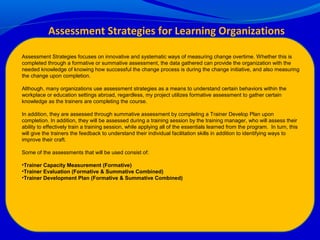 Assessment Strategies focuses on innovative and systematic ways of measuring change overtime. Whether this is
completed through a formative or summative assessment, the data gathered can provide the organization with the
needed knowledge of knowing how successful the change process is during the change initiative, and also measuring
the change upon completion.
Although, many organizations use assessment strategies as a means to understand certain behaviors within the
workplace or education settings abroad, regardless, my project utilizes formative assessment to gather certain
knowledge as the trainers are completing the course.
In addition, they are assessed through summative assessment by completing a Trainer Develop Plan upon
completion. In addition, they will be assessed during a training session by the training manager, who will assess their
ability to effectively train a training session, while applying all of the essentials learned from the program. In turn, this
will give the trainers the feedback to understand their individual facilitation skills in addition to identifying ways to
improve their craft.
Some of the assessments that will be used consist of:
•Trainer Capacity Measurement (Formative)
•Trainer Evaluation (Formative & Summative Combined)
•Trainer Development Plan (Formative & Summative Combined)
Assessment Strategies for Learning Organizations
 
