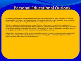 As with every learning event and development opportunity that I have engaged in, I have considered education a
successful factor in creating a successful individual. With a changing economy, many people are forced to continue
their education to bring about change within their home, workplace, and community.
Therefore, my personal educational outlook consist of striving to teach adults innovative ways to acquire new
knowledge, show adults all the endless possibilities of the mind, based on what they can learn, while giving them time
to practice the new skills and knowledge to perform a certain task or job within the workplace or community. Much of
my perspective comes from my vision, passion, and purpose for lifelong learning.
Helping others learn is everything that I embody as an adult educator. By aspiring to obtain a masters degree, I plan
to utilize my knowledge in the field of education to transform learning within workplace learning environments,
community based organizations, and higher education.
Personal Educational Outlook
 